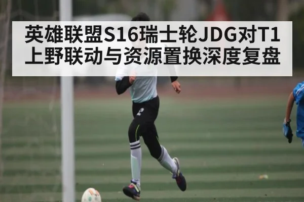 英雄联盟S16瑞士轮JDG对T1上野联动与资源置换深度复盘