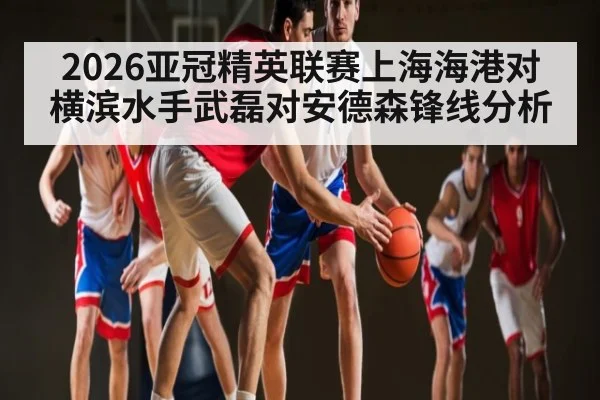 2026亚冠精英联赛上海海港对横滨水手武磊对安德森锋线分析